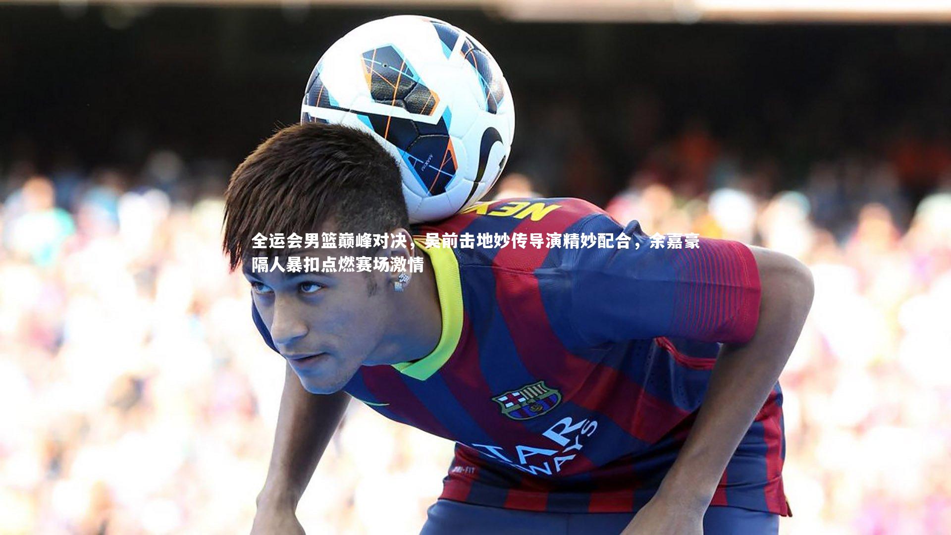 全运会男篮巅峰对决，吴前击地妙传导演精妙配合，余嘉豪隔人暴扣点燃赛场激情